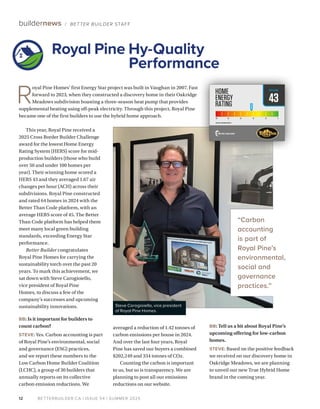 BETTERBUILDER.CA | ISSUE 54 | SUMMER 2025
12
buildernews / BETTER BUILDER STAFF
This year, Royal Pine received a
2025 Cross Border Builder Challenge
award for the lowest Home Energy
Rating System (HERS) score for mid-
production builders (those who build
over 50 and under 100 homes per
year). Their winning home scored a
HERS 43 and they averaged 1.67 air
changes per hour (ACH) across their
subdivisions. Royal Pine constructed
and rated 64 homes in 2024 with the
Better Than Code platform, with an
average HERS score of 45. The Better
Than Code platform has helped them
meet many local green building
standards, exceeding Energy Star
performance.
Better Builder congratulates
Royal Pine Homes for carrying the
sustainability torch over the past 20
years. To mark this achievement, we
sat down with Steve Carogioiello,
vice president of Royal Pine
Homes, to discuss a few of the
company’s successes and upcoming
sustainability innovations.
BB: Is it important for builders to
count carbon?
STEVE: Yes. Carbon accounting is part
of Royal Pine’s environmental, social
and governance (ESG) practices,
and we report these numbers to the
Low Carbon Home Builder Coalition
(LCHC), a group of 30 builders that
annually reports on its collective
carbon emission reductions. We
averaged a reduction of 1.42 tonnes of
carbon emissions per house in 2024.
And over the last four years, Royal
Pine has saved our buyers a combined
$202,249 and 334 tonnes of CO2.
Counting the carbon is important
to us, but so is transparency. We are
planning to post all our emissions
reductions on our website.
BB: Tell us a bit about Royal Pine’s
upcoming offering for low-carbon
homes.
STEVE: Based on the positive feedback
we received on our discovery home in
Oakridge Meadows, we are planning
to unveil our new True Hybrid Home
brand in the coming year.
R
oyal Pine Homes’ first Energy Star project was built in Vaughan in 2007. Fast
forward to 2023, when they constructed a discovery home in their Oakridge
Meadows subdivision boasting a three-season heat pump that provides
supplemental heating using off-peak electricity. Through this project, Royal Pine
became one of the first builders to use the hybrid home approach.
Royal Pine Hy-Quality
Performance
Steve Carogioiello, vice president
of Royal Pine Homes.
43
2017 SB-12 REFERENCE HERS 57
HERSSCORE
“Carbon
accounting
is part of
Royal Pine’s
environmental,
social and
governance
practices.”
 