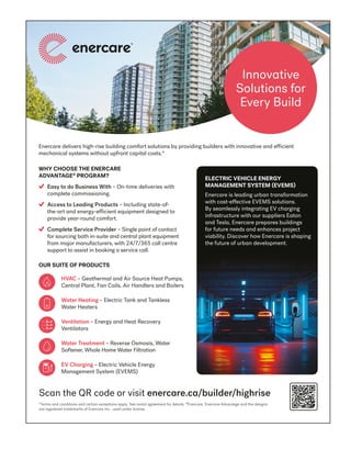 BETTERBUILDER.CA | ISSUE 54 | SUMMER 2025 13
*Terms and conditions and certain exceptions apply. See rental agreement for details. ®
Enercare, Enercare Advantage and the designs
are registered trademarks of Enercare Inc., used under license.
Enercare delivers high-rise building comfort solutions by providing builders with innovative and efficient
mechanical systems without upfront capital costs.*
Scan the QR code or visit enercare.ca/builder/highrise
OUR SUITE OF PRODUCTS
WHY CHOOSE THE ENERCARE
ADVANTAGE®
PROGRAM?
Easy to do Business With – On-time deliveries with
complete commissioning.
Access to Leading Products – Including state-of-
the-art and energy-efficient equipment designed to
provide year-round comfort.
Complete Service Provider – Single point of contact
for sourcing both in-suite and central plant equipment
from major manufacturers, with 24/7/365 call centre
support to assist in booking a service call.
Innovative
Solutions for
Every Build
HVAC – Geothermal and Air Source Heat Pumps,
Central Plant, Fan Coils, Air Handlers and Boilers
Water Heating – Electric Tank and Tankless
Water Heaters
Ventilation – Energy and Heat Recovery
Ventilators
Water Treatment – Reverse Osmosis, Water
Softener, Whole Home Water Filtration
EV Charging – Electric Vehicle Energy
Management System (EVEMS)
ELECTRIC VEHICLE ENERGY
MANAGEMENT SYSTEM (EVEMS)
Enercare is leading urban transformation
with cost-effective EVEMS solutions.
By seamlessly integrating EV charging
infrastructure with our suppliers Eaton
and Tesla, Enercare prepares buildings
for future needs and enhances project
viability. Discover how Enercare is shaping
the future of urban development.
ECH3757_BuilderMagAd_EVEMS_FIN.indd 1
ECH3757_BuilderMagAd_EVEMS_FIN.indd 1 2025-06-13 10:33AM
2025-06-13 10:33AM
 