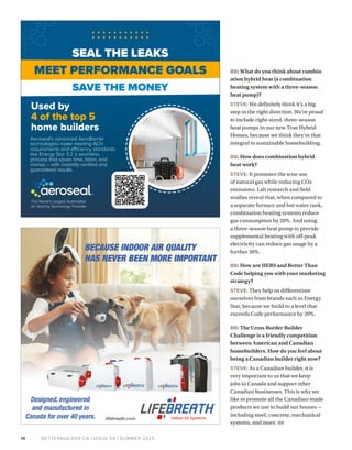 BETTERBUILDER.CA | ISSUE 54 | SUMMER 2025
14
BB: What do you think about combin­
ation hybrid heat (a combination
heating system with a three-season
heat pump)?
STEVE: We definitely think it’s a big
step in the right direction. We’re proud
to include right-sized, three-season
heat pumps in our new True Hybrid
Homes, because we think they’re that
integral to sustainable homebuilding.
BB: How does combination hybrid
heat work?
STEVE: It promotes the wise use
of natural gas while reducing CO2
emissions. Lab research and field
studies reveal that, when compared to
a separate furnace and hot water tank,
combination heating systems reduce
gas consumption by 20%. And using
a three-season heat pump to provide
supplemental heating with off-peak
electricity can reduce gas usage by a
further 30%.
BB: How are HERS and Better Than
Code helping you with your marketing
strategy?
STEVE: They help us differentiate
ourselves from brands such as Energy
Star, because we build to a level that
exceeds Code performance by 20%.
BB: The Cross Border Builder
Challenge is a friendly competition
between American and Canadian
homebuilders. How do you feel about
being a Canadian builder right now?
STEVE: As a Canadian builder, it is
very important to us that we keep
jobs in Canada and support other
Canadian businesses. This is why we
like to promote all the Canadian-made
products we use to build our houses —
including steel, concrete, mechanical
systems, and more. BB
MEET PERFORMANCE GOALS
SAVE THE MONEY
SEAL THE LEAKS
Used by
4 of the top 5
home builders
The World’s Largest Automated
Air Sealing Technology Provider
Aeroseal’s advanced AeroBarrier
technologies make meeting ACH
requirements and efficiency standards
like Energy Star 3.2 a seamless
process that saves time, labor, and
money – with instantly verified and
guaranteed results.
 