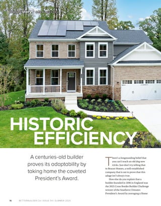 BETTERBUILDER.CA | ISSUE 54 | SUMMER 2025
T
here’s a longstanding belief that
you can’t teach an old dog new
tricks. Just don’t try telling that
to Beazer Homes, a well-established
company that is out to prove that this
adage isn’t always true.
How else do you explain that a
builder founded in 1696 in England was
the 2025 Cross Border Builder Challenge
winner of the Southern Climates
President’s Award by averaging a Home
16
featurestory / ROB BLACKSTIEN
HISTORIC
EFFICIENCY
A centuries-old builder
proves its adaptability by
taking home the coveted
President’s Award.
 