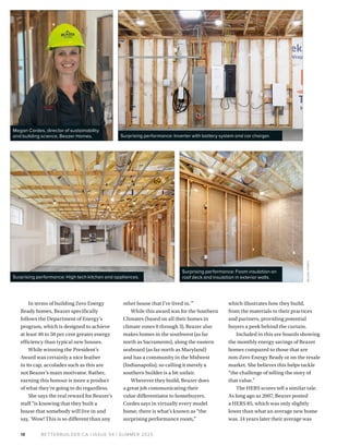 BETTERBUILDER.CA | ISSUE 54 | SUMMER 2025
In terms of building Zero Energy
Ready homes, Beazer specifically
follows the Department of Energy’s
program, which is designed to achieve
at least 40 to 50 per cent greater energy
efficiency than typical new houses.
While winning the President’s
Award was certainly a nice feather
in its cap, accolades such as this are
not Beazer’s main motivator. Rather,
earning this honour is more a product
of what they’re going to do regardless.
She says the real reward for Beazer’s
staff “is knowing that they built a
house that somebody will live in and
say, ‘Wow! This is so different than any
other house that I’ve lived in.’”
While this award was for the Southern
Climates (based on all their homes in
climate zones 0 through 3), Beazer also
makes homes in the southwest (as far
north as Sacramento), along the eastern
seaboard (as far north as Maryland)
and has a community in the Midwest
(Indianapolis), so calling it merely a
southern builder is a bit unfair.
Wherever they build, Beazer does
a great job communicating their
value differentiator to homebuyers.
Cordes says in virtually every model
home, there is what’s known as “the
surprising performance room,”
which illustrates how they build,
from the materials to their practices
and partners, providing potential
buyers a peek behind the curtain.
Included in this are boards showing
the monthly energy savings of Beazer
homes compared to those that are
non-Zero Energy Ready or on the resale
market. She believes this helps tackle
“the challenge of telling the story of
that value.”
The HERS scores tell a similar tale.
As long ago as 2007, Beazer posted
a HERS 85, which was only slightly
lower than what an average new home
was. 14 years later their average was
18
Megan Cordes, director of sustainability
and building science, Beazer Homes. Surprising performance: Inverter with battery system and car charger.
Surprising performance: High tech kitchen and appliances.
Surprising performance: Foam insulation on
roof deck and insulation in exterior walls.
BE
A
ZER
HOMES
 