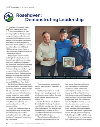 BETTERBUILDER.CA | ISSUE 54 | SUMMER 2025
20
buildernews / ALEX NEWMAN
R
osehaven Homes has always
been keen on green. Ever
since incorporating in 1992,
the company has built high-quality,
energy-saving homes. Rosehaven’s
sustainable building journey began
with the first EnerGuide community,
Riverstone Golf & Country Club in
Brampton, in 2005. Today, the builder
has achieved the first HERS and
HERSH2O ratings in every home in
their most recent project, the Mayfield
Collection in Caledon.
The company is committed to
building better than Code, despite
Ontario’s new Bill 17, which restricts
local green building requirements.
The bill’s aim is to make building more
affordable by eliminating the wide
fluctuations in green codes from region
to region. But it allows builders the
freedom to go better than Code using
whatever rating method they prefer.
Rosehaven has always gone above
and beyond, by using both Energy
Star and HERS Better Than Code.
The Mayfield Collection was built
in partnership with Townwood Homes
and boasts homes that use on average
16% less water. That translates to an
annual reduction of 3.9 million litres
over the project’s 47 homes, which
not only saves homeowners money
but reduces municipal infrastructure
costs. This water reduction also
translates directly into 16% less
sanitary outflow.
“Respecting the environment is
very important to us, and everyone
needs to do their part to reduce
carbon footprint,” says Joe Laronga,
Rosehaven’s manager of architecture
and engineering.
Those innovations have won the
builder bragging rights. And plenty of
awards.
In 2018, they received an award
for greywater recycling in their East
Gwillimbury project, where they built
a hybrid house seven years before
anyone else.
In 2016, Rosehaven won the Cross
Border Builder Challenge President’s
Award for the lowest average HERS score
of 46. And this year, they won the Cross
Border Builder Challenge HERSH2O
Award for reduced water consumption
at the Mayfield Collection.
The culmination of Rosehaven’s
ambitious environmental efforts is
best seen at the discovery home in
East Gwillimbury. It outperforms
all previous targets for reduced
consumption of energy and water.
Featuring the Total Water Solution, a
hybrid system that results in a carbon
footprint that is 23% less than current
Code homes, water use is monitored
with the Phyn flow monitor. In addi­
tion, the drain water heat recovery
feature takes the heat from shower
water to preheat domestic hot water.
The shower water is then captured and
treated through greywater recycling
before being reused for toilet flushing.
Heat is generated by a combination
hybrid heating system: a three-season
Rosehaven:
Demonstrating Leadership
Joe Laronga (Rosehaven), John Godden (Better Builder) and Nick Sanci (Rosehaven).
 