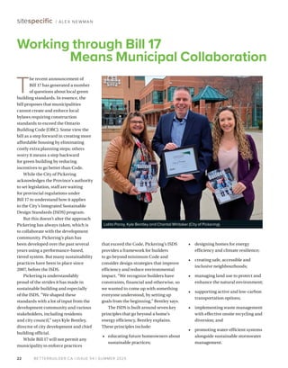 BETTERBUILDER.CA | ISSUE 54 | SUMMER 2025
22
sitespecific / ALEX NEWMAN
T
he recent announcement of
Bill 17 has generated a number
of questions about local green
building standards. In essence, the
bill proposes that municipalities
cannot create and enforce local
bylaws requiring construction
standards to exceed the Ontario
Building Code (OBC). Some view the
bill as a step forward in creating more
affordable housing by eliminating
costly extra planning steps; others
worry it means a step backward
for green building by reducing
incentives to go better than Code.
While the City of Pickering
acknowledges the Province’s authority
to set legislation, staff are waiting
for provincial regulations under
Bill 17 to understand how it applies
to the City’s Integrated Sustainable
Design Standards (ISDS) program.
But this doesn’t alter the approach
Pickering has always taken, which is
to collaborate with the development
community. Pickering’s plan has
been developed over the past several
years using a performance-based,
tiered system. But many sustainability
practices have been in place since
2007, before the ISDS.
Pickering is understandably
proud of the strides it has made in
sustainable building and especially
of the ISDS. “We shaped these
standards with a lot of input from the
development community and various
stakeholders, including residents
and city council,” says Kyle Bentley,
director of city development and chief
building official.
While Bill 17 will not permit any
municipality to enforce practices
that exceed the Code, Pickering’s ISDS
provides a framework for builders
to go beyond minimum Code and
consider design strategies that improve
efficiency and reduce environmental
impact. “We recognize builders have
constraints, financial and otherwise, so
we wanted to come up with something
everyone understood, by setting up
goals from the beginning,” Bentley says.
The ISDS is built around seven key
principles that go beyond a home’s
energy efficiency, Bentley explains.
These principles include:
• educating future homeowners about
sustainable practices;
• designing homes for energy
efficiency and climate resilience;
• creating safe, accessible and
inclusive neighbourhoods;
• managing land use to protect and
enhance the natural environment;
• supporting active and low-carbon
transportation options;
• implementing waste management
with effective onsite recycling and
diversion; and
• promoting water-efficient systems
alongside sustainable stormwater
management.
Working through Bill 17
Means Municipal Collaboration
Lalita Paray, Kyle Bentley and Chantal Whitaker (City of Pickering).
 