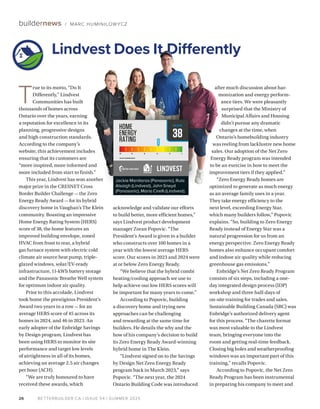 BETTERBUILDER.CA | ISSUE 54 | SUMMER 2025
T
rue to its motto, “Do It
Differ­ently,” Lindvest
Communities has built
thousands of homes across
Ontario over the years, earn­
ing
a reputation for excellence in its
planning, progressive designs
and high construction standards.
According to the company’s
website, this achievement includes
ensuring that its customers are
“more inspired, more informed and
more included from start to finish.”
This year, Lindvest has won another
major prize in the CRESNET Cross
Border Builder Challenge — the Zero
Energy Ready Award — for its hybrid
discovery home in Vaughan’s The Klein
community. Boasting an impressive
Home Energy Rating System (HERS)
score of 38, the home features an
improved building envelope, zoned
HVAC from front to rear, a hybrid
gas furnace system with electric cold
climate air source heat pump, triple-
glazed windows, solar/EV-ready
infrastructure, 11-kWh battery storage
and the Panasonic Breathe Well system
for optimum indoor air quality.
Prior to this accolade, Lindvest
took home the prestigious President’s
Award two years in a row — for an
average HERS score of 45 across its
homes in 2024, and 46 in 2023. An
early adopter of the Enbridge Savings
by Design program, Lindvest has
been using HERS to monitor its site
performance and target low levels
of airtightness in all of its homes,
achieving an average 2.5 air changes
per hour (ACH).
“We are truly honoured to have
received these awards, which
after much discussion about har­
monization and energy perform­
ance tiers. We were pleasantly
surprised that the Ministry of
Muni­
cipal Affairs and Housing
didn’t pursue any dramatic
changes at the time, when
Ontario’s homebuilding industry
was reeling from lacklustre new home
sales. Our adoption of the Net Zero
Energy Ready program was intended
to be an exercise in how to meet the
improvement tiers if they applied.”
“Zero Energy Ready homes are
optimized to generate as much energy
as an average family uses in a year.
They take energy efficiency to the
next level, exceeding Energy Star,
which many builders follow,” Popovic
explains. “So, building to Zero Energy
Ready instead of Energy Star was a
natural progression for us from an
energy perspective. Zero Energy Ready
homes also enhance occupant comfort
and indoor air quality while reducing
greenhouse gas emissions.”
Enbridge’s Net Zero Ready Program
consists of six steps, including a one-
day integrated design process (IDP)
workshop and three half-days of
on-site training for trades and sales.
Sustainable Building Canada (SBC) was
Enbridge’s authorized delivery agent
for this process. “The charette format
was most valuable to the Lindvest
team, bringing everyone into the
room and getting real-time feedback.
Closing big holes and weatherproofing
windows was an important part of this
training,” recalls Popovic.
According to Popovic, the Net Zero
Ready Program has been instrumental
in preparing his company to meet and
acknowledge and validate our efforts
to build better, more efficient homes,”
says Lindvest product development
manager Zoran Popovic. “The
President’s Award is given to a builder
who constructs over 100 homes in a
year with the lowest average HERS
score. Our scores in 2023 and 2024 were
at or below Zero Energy Ready.
“We believe that the hybrid combi
heating/cooling approach we use to
help achieve our low HERS scores will
be important for many years to come.”
According to Popovic, building
a discovery home and trying new
approaches can be challenging
and rewarding at the same time for
builders. He details the why and the
how of his company’s decision to build
its Zero Energy Ready Award-winning
hybrid home in The Klein.
“Lindvest signed on to the Savings
by Design Net Zero Energy Ready
program back in March 2023,” says
Popovic. “The next year, the 2024
Ontario Building Code was introduced
26
buildernews / MARC HUMINILOW YCZ
Lindvest Does It Differently
38
2017 SB-12 REFERENCE HERS 57
HERSSCORE
Jackie Manitaros (Panasonic), Rula
Alsaigh (Lindvest), John Sneyd
(Panasonic), Mario Cirelli (Lindvest).
 