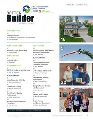 BETTERBUILDER.CA | ISSUE 54 | SUMMER 2025
20
PUBLISHER’S NOTE
2
With HERS, Less Means More
by John Godden
THE BADA TEST
3
Less of M.O.R.E.
by Lou Bada
INDUSTRY EXPERT
5
Bill 17, Or the Carrot and the Stick
by Paul De Berardis
BUILDER NEWS
8
Minto Moves the HERS Bar
by Marc Huminilowycz
9
Comfort and Quality
by Marc Huminilowycz
12
Royal Pine Hy-Quality
Performance
by Better Builder Staff
20
Rosehaven: Demonstrating
Leadership
by Alex Newman
SITE SPECIFIC
22
Working through Bill 17 Means
Municipal Collaboration
by Alex Newman
BUILDER NEWS
24
Campanale Leading the
Charge for Innovation
by Alex Newman
26
Lindvest Does It Differently
by Marc Huminilowycz
28
Heathwood is Building
on Greatness
by Marc Huminilowycz
29
Going to Town in Caledon
with Townwood
by Alex Newman
30
Dietrich Does It Again
by Marc Huminilowycz
31
Empire Homes:
Low-Carbon Champions
by Marc Huminilowycz
1
ISSUE 54 | SUMMER 2025
Images internally supplied unless otherwise credited.
22
Cover: iStock, 2196915561 (humanmade) and 531075619 (Tammy Fulham)
16
5
The 2025 Cross Border
Builder Challenge
FEATURE STORY
16
Historic Efficiency
A centuries-old builder proves its adaptability.
by Rob Blackstien
 