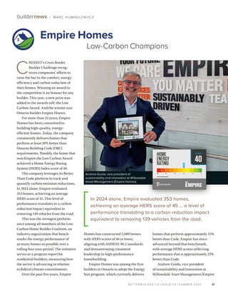 BETTERBUILDER.CA | ISSUE 54 | SUMMER 2025
C
RESNET’s Cross Border
Builder Challenge recog­
nizes companies’ efforts to
raise the bar in the comfort, energy
efficiency and carbon reduction of
their homes. Winning an award in
the competition is an honour for any
builder. This year, a new prize was
added to the awards roll: the Low
Carbon Award. And the winner was
Ontario builder Empire Homes.
For more than 32 years, Empire
Homes has been committed to
building high-quality, energy-
efficient homes. Today, the company
consistently delivers homes that
perform at least 20% better than
Ontario Building Code (OBC)
requirements. Notably, the home that
won Empire the Low Carbon Award
achieved a Home Energy Rating
System (HERS) Index score of 40.
The company leverages its Better
Than Code platform to track and
quantify carbon emission reductions.
In 2024 alone, Empire evaluated
353 homes, achieving an average
HERS score of 45. This level of
performance translates to a carbon
reduction impact equivalent to
removing 139 vehicles from the road.
This was the strongest perform­
ance among all members of the Low
Carbon Home Builder Coalition, an
industry organization that bench­
marks the energy performance of
as many homes as possible over a
rolling four-year period. The initiative
serves as a progress report for
residential builders, measuring how
the sector is advancing in relation
to federal climate commitments.
Over the past five years, Empire
Homes has constructed 2,689 homes
with HERS scores of 46 or lower,
aligning with ASHRAE 90.2 standards
and demonstrating consistent
leadership in high-performance
homebuilding.
Empire Homes was among the first
builders in Ontario to adopt the Energy
Star program, which currently delivers
homes that perform approximately 15%
better than Code. Empire has since
advanced beyond that benchmark,
with average HERS scores reflecting
performance that is approximately 25%
better than Code.
Andrew Guido, vice president
of sustainability and innovation at
Willowdale Asset Management (Empire
31
buildernews / MARC HUMINILOW YCZ
Empire Homes
Low-Carbon Champions
Andrew Guido, vice president of
sustainability and innovation at Willowdale
Asset Management (Empire Homes).
40
2017 SB-12 REFERENCE HERS 57
HERSSCORE
In 2024 alone, Empire evaluated 353 homes,
achieving an average HERS score of 45 … a level of
performance translating to a carbon reduction impact
equivalent to removing 139 vehicles from the road.
 