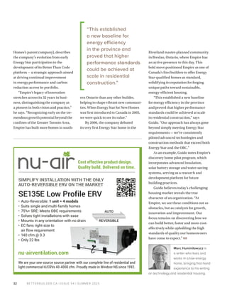 BETTERBUILDER.CA | ISSUE 54 | SUMMER 2025
32
Homes’s parent company), describes
the company’s evolution from early
Energy Star participation to the
development of its Better Than Code
platform — a strategic approach aimed
at driving continual improvement
in energy performance and carbon
reduction across its portfolio.
“Empire’s legacy of innovation
stretches across its 32 years in busi-
ness, distinguishing the company as
a pioneer in both vision and practice,”
he says. “Recognizing early on the tre-
mendous growth potential beyond the
confines of the Greater Toronto Area,
Empire has built more homes in south-
ern Ontario than any other builder,
helping to shape vibrant new communi-
ties. When Energy Star for New Homes
was first introduced to Canada in 2005,
we were quick to see its value.”
By 2006, the company debuted
its very first Energy Star home in the
Riverland master-planned community
in Breslau, Ontario, where Empire has
an active presence to this day. This
bold move positioned Empire as one of
Canada’s first builders to offer Energy
Star-qualified homes as standard,
solidifying its reputation for forging
unique paths toward sustainable,
energy-efficient housing.
“This established a new baseline
for energy efficiency in the province
and proved that higher performance
standards could be achieved at scale
in residential construction,” says
Guido. “Our approach has always gone
beyond simply meeting Energy Star
requirements — we’ve consistently
piloted advanced technologies and
construction methods that exceed both
Energy Star and the OBC.”
As an example, Guido notes Empire’s
discovery home pilot program, which
incorporates advanced insulation,
solar battery storage and water-saving
systems, serving as a research and
development platform for future
building practices.
Guido believes today’s challenging
housing market reveals the true
character of an organization. “At
Empire, we see these conditions not as
obstacles, but as catalysts for growth,
innovation and improvement. Our
focus remains on discovering how we
can build better, faster and more cost-
effectively while upholding the high
standards of quality our homeowners
have come to expect.” BB
Marc Huminilowycz is
a writer who lives and
works in a low-energy
home, bringing first-hand
experience to his writing
on technology and residential housing.
• Auto-Reversible: 1 unit = 4 models
• Suits single and multi-family homes
• 75%+ SRE: Meets OBC requirements
• Solves tight installations with ease
• Mounts in any orientation with no drain
• EC fans right-size to
air flow requirement
• 140 cfm @ 0.3
• Only 22 lbs
SE135E Low Profile ERV
Cost effective product design.
Quality build. Delivered on time.
nu-airventilation.com
We are your one-source source partner with our complete line of residential and
light commercial H/ERVs 40-4000 cfm. Proudly made in Windsor NS since 1992.
SIMPLIFY INSTALLATION WITH THE ONLY
AUTO-REVERSIBLE ERV ON THE MARKET
“This established
a new baseline for
energy efficiency
in the province and
proved that higher
performance standards
could be achieved at
scale in residential
construction.”
 