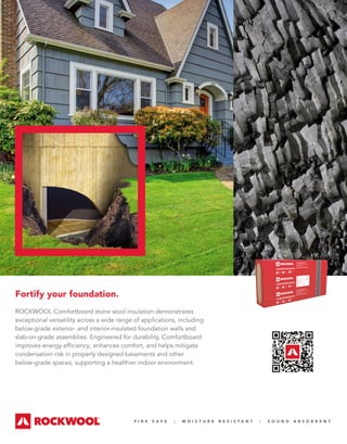 F I R E S A F E | M O I S T U R E R E S I S T A N T | S O U N D A B S O R B E N T
Fortify your foundation.
ROCKWOOL Comfortboard stone wool insulation demonstrates
exceptional versatility across a wide range of applications, including
below-grade exterior- and interior-insulated foundation walls and
slab-on-grade assemblies. Engineered for durability, Comfortboard
improves energy efficiency, enhances comfort, and helps mitigate
condensation risk in properly designed basements and other
below-grade spaces, supporting a healthier indoor environment.
 