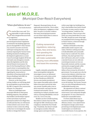 BETTERBUILDER.CA | ISSUE 54 | SUMMER 2025
within some high-rise buildings (yes,
that’s what builders have had to install
in Toronto, in some cases) or require
“recycling stations” inside low-rise
garages of homes. These are just a few
of the very many dumb ideas I’ve seen.
The OBC already has some of the high-
est mandated levels of energy efficiency
in North America, achieved through
careful consideration.
Builders will build to what their
addressable market requires and
values. We’d love nothing more than
to build affordable and sustainable
homes that we could sell. If we don’t
sell them, they don’t get built. If we
don’t sell houses, jobs aren’t created,
a myriad of taxes are not collected,
essential government services are
financially strained, and the economy
and (mostly younger) people suffer.
This will amount to billions of
dollars of lost revenue for all levels of
government. I’m not quite sure why the
construction industry, which last year
employed almost 600,000 people, is so
derided and is taxed like alcohol and
tobacco. Imagine that you taxed food
as you do housing. The Greater Toronto
Area is at risk of being hollowed out by
unaffordable housing costs.
My arguments are about a rational
and uniform process that eliminates
unnecessary costs and poorly thought-
out programs. It’s not a reluctance to
build more sustainable homes.
I’ve been asked about ways to
incentivize builders to build higher-
efficiency homes. I was asked if lower
development charges and/or faster
permitting or development processes
would inspire us to build more
sustainable houses. In my opinion, this
“What a fool believes, he sees.”
— The Doobie Brothers
G
roucho Marx once said: “It is
impossible to make anything
that is foolproof because fools
are so ingenious.”
The ink hadn’t yet dried on the
provincial government’s legislation
to rationalize the building approvals
process through Bill 17 when Toronto
city council’s executive received a
staff report stating that they could
continue imposing the Toronto Green
Building Standard to building and
development applications as usual.
Council seemingly laughed-off the law
and made some derogatory remarks
about the legislation and the duly
elected Ontario Government. On
June 19, the Housing Minister’s office
issued a letter to municipalities that
they cannot impose any requirements
regarding the construction or
demolition of housing outside of the
Ontario Building Code (OBC) on
builders and developers.
However, at the time of this
writing, builders are still being asked
by municipalities to go further than
the OBC in regard to the construction
of homes. So, what gives?
When we challenged some
municipal officials on their green
building programs, they pleaded
that builders and developers agreed
to these provisions in previous
agreements (which were illegal then
as well) and that they are still bound
to them (which is not correct). They
continue to slow us down by telling
us they have to investigate the matter
further or change their bylaws.
Hogwash. Municipal bylaws do not
supersede provincial law. This is either
sheer incompetence, negligence or bad
faith. You pick. It is further evidence
that many municipal governments
are out of their depth when it comes to
regulating homebuilders.
Legally, rationally and politically,
those municipalities taking this
intransigent course are delusional.
I recently read a well written article
by Dave Henderson of RESCON
(rescon.com/media/newsletters).
Dave argues that public policy should
follow innovation and not the other
way around. If public policy tries to
drive innovation, outcomes become
irrational and wasteful. This is
something our industry shouldn’t deal
with in a housing affordability crisis (or
ever). Yet, I see it every day.
Builders are free to build anything
they believe is better than the OBC
through the OBC’s Performance Path
compliance method for Part 9 build-
ings. Thankfully, that doesn’t include
an outrageous number of bicycle
storage spaces and repair facilities
3
thebadatest / LOU BADA
BETTERBUILDER.CA | ISSUE 54 | SUMMER 2025
Less of M.O.R.E.
(Municipal Over-Reach Everywhere)
Cutting nonsensical
regulations; reducing
taxes, fees and levies;
and speeding the
approvals process
will make sustainable
housing more affordable
and boost the economy.
 