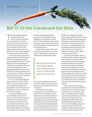 BETTERBUILDER.CA | ISSUE 54 | SUMMER 2025
Builders have adjusted new home
prices where possible and also tweaked
product offerings to entice prospective
homebuyers, but this has done little to
stimulate new home sales activity. In
this market, considering land prices,
the planning process timeframe and
construction costs, the math on a
proforma no longer works to deliver
homes people can afford.
Consumers have spoken. They are
unwilling and financially unable to pay
these prices for new housing. Bill 17
aims to tackle the systemic regulatory
challenges noted above, primarily
by lowering development charges to
reduce financial barriers as well as
streamline and standardize municipal
approval processes to help increase
housing supply. The Province has made
it clear that reducing obstacles to new
housing development is a top priority in
recent legislative rounds and seeks to
strip away regulatory hurdles that slow
projects.
As part of the streamlining and
standardization initiative under Bill 17,
the Province has clarified municipal
jurisdiction over construction stand­
ards. The Building Code Act always
contained a “paramountcy” provision,
which enforced that the Ontario
Building Code (OBC) supersede all
municipal bylaws respecting the
construction of buildings, consistent
with the intention that the Code
establish a uniform provincial regime
for the regulation of construction.
from just a few thousand dollars
per unit in the early 2000s to nearly
$200,000 in certain Greater Toronto
Area (GTA) municipalities today. While
home prices have increased during this
period, development charges increased
by magnitudes more.
To add insult to injury, HST is then
charged on top of the full cost of a new
home, including on the development
charge itself, and then land transfer
tax is levied on that total. Municipal,
provincial and federal taxes, fees and
levies now make up 36% of the cost of
a new home.
The labyrinth of municipal
planning processes, exorbitant taxes
and fees on new housing, as well as
higher interest rates (for builders and
consumers alike) has made it nearly
impossible for prospective homebuyers
to afford new home product offerings.
This has been made abundantly clear
as the GTA’s housing starts have fallen
off a cliff, with new home sales down
90% since the 2021 peak of the market.
T
he Government of Ontario
introduced Bill 17, the
Protect Ontario by Building
Faster and Smarter Act, which
received royal assent in June 2025.
This bill is aimed at speeding up
the construction of homes and
supporting infrastructure for new
housing, with the overarch­
ing goal of
driving economic and job growth.
Certain councillors, mayors and
municipal officials have been critical
of Bill 17 and apprehensive of the
proposed impacts it may have, citing
that the provincial government is
interfering in municipal jurisdiction
and that municipalities are best
equipped to deal with these matters.
However, let’s take a quick look at the
current state of the industry and see if
provincial intervention is warranted
to get more housing built.
Let’s start with the development
approval process. It doesn’t matter
where you are in Ontario or what
you are building, whether it be a
greenfield low-rise subdivision or an
infill high-rise tower — the process
takes years to navigate.
As if approval timelines were
not bad enough, then come the
astronomical development charges.
Over the last two decades, when
the housing market was thriving,
municipalities realized they could
quietly add nearly anything and
everything imaginable into develop­
ment charges. These charges soared
Municipal, provincial
and federal taxes,
fees and levies now
make up 36% of the
cost of a new home.
5
industryexpert / PAUL DE BERARDIS
Bill 17, Or the Carrot and the Stick
ISTOCKPHOTO
171555782
 