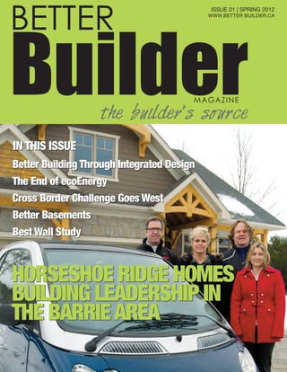 ISSUE 01 | SPRING 2012
WWW.BETTER BUILDER.CA
HORSESHOE RIDGE HOMES
BUILDING LEADERSHIP IN
THE BARRIEAREA
HORSESHOE RIDGE HOMES
BUILDING LEADERSHIP IN
THE BARRIEAREA
Better Building Through Integrated Design
The End of ecoEnergy
Cross Border Challenge Goes West
Better Basements
Best Wall Study
Better Building Through Integrated Design
The End of ecoEnergy
Cross Border Challenge Goes West
Better Basements
Best Wall Study
IN THIS ISSUEIN THIS ISSUE
BETTER
BuilderMAGAZINE
the builder’s source
 