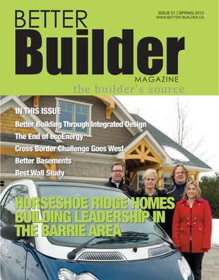 BETTER
BuilderMAGAZINE
the builder’s source
ISSUE 01 | SPRING 2012
WWW.BETTER BUILDER.CA
HORSESHOE RIDGE HOMES
BUILDING LEADERSHIP IN
THE BARRIEAREA
HORSESHOE RIDGE HOMES
BUILDING LEADERSHIP IN
THE BARRIEAREA
Better Building Through Integrated Design
The End of ecoEnergy
Cross Border Challenge Goes West
Better Basements
Best Wall Study
Better Building Through Integrated Design
The End of ecoEnergy
Cross Border Challenge Goes West
Better Basements
Best Wall Study
IN THIS ISSUEIN THIS ISSUE
 
