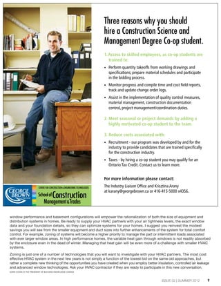9ISSUE 02 | SUMMER 2012
window performance and basement configurations will empower the rationalization of both the size of equipment and
distribution systems in homes. Be ready to supply your HVAC partners with your air tightness levels, the exact window
data and your foundation details, so they can optimize systems for your homes. I suggest you reinvest the modest
savings you will see from the smaller equipment and duct sizes into further enhancements of the system for total comfort
control. For example, zoning of systems will become a higher priority to manage the part or intermittent loads associated
with ever larger window areas. In high performance homes, the variable heat gain through windows is not readily absorbed
by the enclosure even in the dead of winter. Managing that heat gain will be even more of a challenge with smaller HVAC
systems.
Zoning is just one of a number of technologies that you will want to investigate with your HVAC partners. The most cost
effective HVAC system in the next few years is not simply a function of the lowest bid on the same old approaches, but
rather a complete new thinking of the opportunities you have created when you employ better insulation, controlled air leakage
and advanced window technologies. Ask your HVAC contractor if they are ready to participate in this new conversation.
Three reasons why you should
hire a Construction Science and
Management Degree Co-op student.
1. Access to skilled employees, as co-op students are
trained to:
• Perform quantity takeoffs from working drawings and
specifications; prepare material schedules and participate
in the bidding process.
• Monitor progress and compile time and cost field reports,
track and update change order logs.
• Assist in the implementation of quality control measures,
material management, construction documentation
control, project management/coordination duties.
2. Meet seasonal or project demands by adding a
highly motivated co-op student to the team.
3. Reduce costs associated with:
• Recruitment - our program was developed by and for the
industry to provide candidates that are trained specifically
for the construction industry.
• Taxes - by hiring a co-op student you may qualify for an
Ontario Tax Credit. Contact us to learn more.
For more information please contact:
The Industry Liaison Office and Krisztina Arany
at karany@georgebrown.ca or 416-415-5000 x4356.
GORD COOKE IS THE PRESIDENT OF BUILDING KNOWLEDGE CANADA
 