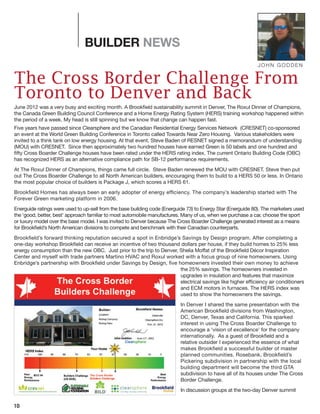 10
BUILDER NEWS
The Cross Border Challenge From
Toronto to Denver and Back
June 2012 was a very busy and exciting month. A Brookfield sustainability summit in Denver, The Roxul Dinner of Champions,
the Canada Green Building Council Conference and a Home Energy Rating System (HERS) training workshop happened within
the period of a week. My head is still spinning but we know that change can happen fast.
Five years have passed since Clearsphere and the Canadian Residential Energy Services Network (CRESNET) co-sponsored
an event at the World Green Building Conference in Toronto called Towards Near Zero Housing. Various stakeholders were
invited to a think tank on low energy housing. At that event, Steve Baden of RESNET signed a memorandum of understanding
(MOU) with CRESNET. Since then approximately two hundred houses have earned Green is 50 labels and one hundred and
fifty Cross Boarder Challenge houses have been rated under the HERS rating index. The current Ontario Building Code (OBC)
has recognized HERS as an alternative compliance path for SB-12 performance requirements.
At The Roxul Dinner of Champions, things came full circle. Steve Baden renewed the MOU with CRESNET. Steve then put
out The Cross Boarder Challenge to all North American builders, encouraging them to build to a HERS 50 or less. In Ontario
the most popular choice of builders is Package J, which scores a HERS 61.
Brookfield Homes has always been an early adopter of energy efficiency. The company’s leadership started with The
Forever Green marketing platform in 2006.
Energuide ratings were used to up-sell from the base building code (Energuide 73) to Energy Star (Energuide 80). The marketers used
the ‘good, better, best’ approach familiar to most automobile manufactures. Many of us, when we purchase a car, choose the sport
or luxury model over the base model. I was invited to Denver because The Cross Boarder Challenge generated interest as a means
for Brookfield’s North American divisions to compete and benchmark with their Canadian counterparts.
Brookfield’s forward thinking reputation secured a spot in Enbridge’s Savings by Design program. After completing a
one-day workshop Brookfield can receive an incentive of two thousand dollars per house, if they build homes to 25% less
energy consumption than the new OBC. Just prior to the trip to Denver, Shelia Moffat of the Brookfield Décor Inspiration
Center and myself with trade partners Martino HVAC and Roxul worked with a focus group of nine homeowners. Using
Enbridge’s partnership with Brookfield under Savings by Design, five homeowners invested their own money to achieve
the 25% savings. The homeowners invested in
upgrades in insulation and features that maximize
electrical savings like higher efficiency air conditioners
and ECM motors in furnaces. The HERS index was
used to show the homeowners the savings.
In Denver I shared the same presentation with the
American Brookfield divisions from Washington,
DC, Denver, Texas and California. This sparked
interest in using The Cross Boarder Challenge to
encourage a ‘vision of excellence’ for the company
internationally. As a guest of Brookfield and a
relative outsider I experienced the essence of what
makes Brookfield a successful builder of master
planned communities. Rosebank, Brookfield’s
Pickering subdivision in partnership with the local
building department will become the third GTA
subdivision to have all of its houses under The Cross
Border Challenge.
In discussion groups at the two-day Denver summit
JOHN GODDEN
 
