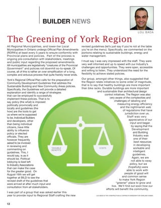 All Regional Municipalities, and lower-tier Local
Municipalities in Ontario undergo Official Plan Amendments
(ROPA’s) at least every 5 years to ensure conformity with
Provincial plans and policies. Part of the process is
ongoing pre-consultation with stakeholders, meetings
and public input regarding the proposed amendments.
All municipalities are legislatively “creatures of the Provincial
Government” and policies roll downhill so-to-speak. Of
course, all of this is rather an over simplification of a long,
complex and arduous process that quite frankly never ends.
York’s Regional Official Plan calls for the preparation of
Community Development Guidelines that address the
Sustainable Building and New Community Areas policies.
Specifically, the Guidelines will provide a detailed
explanation and identify a range of strategies
that can be employed to successfully
implement these policies. That is to
say policy (the what) is imposed
politically provincially and
locally and guidelines (the
how) are the tools to get
us where we’re supposed
to be. Individual Builders
and developers, other
than being individual
citizens, have little
ability to influence
policy or elected
officials. They are
however frequently
asked to be involved
in reviewing and
commenting on
guidelines. This, I
would say, is as it
should be. Political
lobbying is best left
to Industry Associations
that can make the case
for the greater good. On
August 16th we will get
together at BILD to see the
revised draft of the guidelines that
were arrived at after much input and
consultation from all stakeholders.
I was part of a group that was asked earlier this
year to provide input to Regional Staff crafting the new
revised guidelines (let’s just say if you’re not at the table
you’re on the menu). Specifically, we commented on the
portions relating to sustainable buildings, energy and
water management.
I must say I was very impressed with the staff. They were
very well informed and up to speed with our Industry’s
challenges and opportunities. They were open, accessible
and willing to listen. They understood the need for the
flexibility to achieve stated policies.
Our group, amongst other things, also suggested that
the Region relate initiatives to some order of magnitude,
that is to say that healthy buildings are more important
than bike racks. Durable buildings are more important
and sustainable than architectural design
control initiatives. The Region was also
very aware of the complexities and
challenges of labeling and
measuring energy efficiency
and the nightmarish web
of regulations that have
jurisdiction over us.
Staff was very
appreciative of our
input and began
by saying that the
Development
and Building
Industry was
one of their
best resources
in developing
workable and
intelligent
guidelines.
Again, we are
not able to sway
policy, but we
(hopefully) were
able to work with
people of good will
and common sense
to make York Region
“greener” place to grow and
live. We’ll find out soon how our
efforts will benefit the community.
12
BUILDER NEWS
The Greening of York Region
COSTSTANGIBLE
BENEFITS
LOU BADA
LOU BADA IS THE CONSTRUCTION & CONTRACTS MANAGER FOR STARLANE HOMES
 