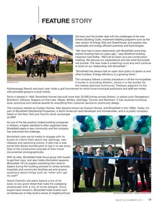 ISSUE 02 | SUMMER 2012
the town and the builder deal with the challenges of the new
Ontario Building Code, implement labeling programs such as the
new version of Energy Star and GreenHouse, and explore new
sustainable and energy efficient practices and technologies.
“We have had a close relationship with Brookfield since they
started building here six years ago,” says Bradford building
inspector Carl Kolbe. “We’ll all sit down at a pre-construction
meeting. We discuss our expectations and see what the builder
will provide. The new code is a learning curve and we’ll continue
to build on our relationship with Brookfield.”
“Brookfield has always had an open door policy to assist us and
other builders. Energy efficiency is a growing trend.”
The company follows a similar procedure in all the municipalities
it builds in (including Alliston, where it is the builder for
the master-planned community Treetops adjacent to the
Nottawasaga Resort) and each year holds a golf tournament to which local municipal politicians and staff are invited,
with proceeds going to a local charity.
Since it started in 1956, Brookfield Homes has built more than 20,000 homes across Ontario, in places such Georgetown,
Brantford, Oshawa, Niagara-on-the-Lake, Maple, Whitby, Uxbridge, Toronto and Markham. It has received numerous
local, provincial and national awards for everything from customer service to community design.
The company started as Costain Homes, later became known as Coscan Homes, and Brookfield in the 1990s. Today, it’s
part of Brookfield Residential Properties, a North American land developer and homebuilder, and is a public company
listed on the New York and Toronto stock exchanges
as BRP.
As one of the few publicly traded building companies
in Ontario, a higher standard is often expected when
Brookfield opens a new community and the company
has welcomed the challenge.
Brookfield uses social media to engage with its
buyers to inform them about new openings, new
releases and upcoming events. It also has a web
portal that allows homebuyers to log in to see every
step of the construction process of their home
documented photographically.
With its sites, Brookfield holds focus group with buyers
to get their input, and also holds information sessions
(Brookfield 101) to explain everything from what to
expect during the building process to where schools,
hospitals and community facilities are and answer
questions about things such as “when will I get
my sod?”
Grand Central’s site plans feature a mix of lot
sizes on any given street that make for a pleasing
streetscape with a mix of home designs. Once
buyers have moved in, Brookfield holds events such
as barbecues to help build a sense of neighbourhood.
17
FEATURE STORY
BROOKFIELD'S #1
BROOKFIELD GREENHOUSE™ OPENING IN BRANTFORD
 