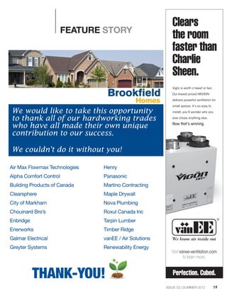 ISSUE 02 | SUMMER 2012
FEATURE STORY
19
Clears
the room
faster than
Charlie
Sheen.
Vigör is worth a tweet or two.
Our lowest priced HRV/ERV
delivers powerful ventilation for
small spaces. It’s so easy to
install, you’ll wonder why you
ever chose anything else.
Now that’s winning.
Perfection. Cubed.
Visit vanee-ventilation.com
to learn more.
VEN_Ad_MB_Jun2311.indd 1 11-06-24 9:29 A
Air Max Flowmax Technologies
Alpha Comfort Control
Building Products of Canada
Clearsphere
City of Markham
Chouinard Bro’s
Enbridge
Enerworks
Galmar Electrical
Greyter Systems
Henry
Panasonic
Martino Contracting
Maple Drywall
Nova Plumbing
Roxul Canada Inc
Tarpin Lumber
Timber Ridge
vanEE / Air Solutions
Renewability Energy
THANK-YOU!
We would like to take this opportunity
to thank all of our hardworking trades
who have all made their own unique
contribution to our success.
We couldn't do it without you!
 