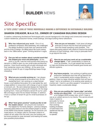 20
BUILDER NEWS
Site Specific
A “SITE LEVEL” LOOK AT THOSE INDIVIDUALS MAKING A DIFFERENCE IN SUSTAINABLE BUILDING
SHARON CREASOR, M.A.A.T.O., OWNER OF CANADIAN BUILDING DESIGN
A creative, enterprising Architectural Technologist with a proven background in the design and construction drawings of
custom residences, production homes, small buildings, and large building interior alterations.
SHARON CREASOR
Who has influenced your work: One of my
professors at Ryerson, Bob Greenberg, who challenged
the design students to push their own personal limits
and the limits of design. He talked about life-cycle costing
back in the 1980s before “green” thinking became in vogue.
Can you tell our readers about a pivotal event that
has shaped your work and philosophy: At this
point in my life, I see the most pivotal event being my
decision in 2006 to open my own small scale architectural
practice. I have found working with private individuals and
their residential visions very fulfilling. At the same time,
working on tenant fit-ups in Large Buildings keeps things
interesting.
What are you currently working on: I am always
running several projects at the same time. On the
residential front, I am working on a steel framed
house, a roof addition/renovation for a real estate flip, and
a large addition in conjunction with change of use to create
a live/work unit. My semi-detached designs for Habitat for
Humanity presently are being built in Keswick. On the large
building front, I have just finished a tenant fit-up for Lasik
MD and begun same the for Diesel Yorkdale. In addition,
I have a number of tenant fit-ups for small businesses on
the go.
What “best green practice” would you like to tell
the readers about: I am proud to be involved in
the Habitat for Humanity designs – previous designs
achieved LEED platinum and the present project is aimed
at the HERS Cross Border challenge. On the live/work unit
noted above, my design calls for rainwater cisterns to
collect all rain water from the roofs, plus the building will
be future-proofed for solar domestic and heating hot water,
plus possible photovoltaics.
How are you an innovator: I look down all design
avenues to ensure that the final built product will
have the lowest operating costs possible. This
means discussing options with clients to improve the energy
efficiency of their buildings, often trying to persuade them
to go beyond the code.
How do you and your work act as a sustainable
change agent: I “sell” sustainability to clients as
much as possible. I try to get people less focused
on high-end finishes and turned towards good bones and
efficient systems.
Any future projects: I am working on getting some
production residential work that will go beyond the
code in sustainability and/or energy efficiency. In
addition, there is a large industrial addition that will have a
“green” roof or an extension of its existing solar panels on
a white roof. I tend to use other people's “innovations” to
hopefully create a sustainable design.
How are you pushing the “green edge” and what
excites you about that: I am working at becoming
a full fledged HERS energy rater, which I hope to
use as an added service to my clients. This service should
make it easier to
persuade my future
clients to improve
their existing
building envelopes
or build brand new
residences that use
little energy
to operate.
1 5
2
3
4
6
7
8
 