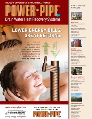 PAGE TITLE
Features
ISSUE 02 | SUMMER 2012
BUILDER NEWS
The Power-Pipe®
uses outgoing warm
drain water to pre-heat
incoming cold freshwater
in Residential, Commercial
and Industrial, thereby
reducing energy costs.
TURN THAT WASTED ENERGY
INTO $AVING$ WITH THE
www.power-pipe.com
Saving Energy Intelligently
E N E R G Y I N C .
Developed and Manufactured by:
LOWER ENERGY BILLS.
GREAT RETURNS.
Drain Water Heat RecoverySystems
H O W I T W O R K S
®
Commercial Applications
Rec. facilities, restaurants, laundry,
hospitals, prisons
Many design & installation options
Water heating can be one of
the highest loads
Save 30% to 60% in
water heating costs
Investment Returns of
20 to 100%/year
Industrial Processes
Many industrial processes dump
warm effluent
Maintenance-free and
seamless integration
Water heating is often the
largest energy load
Save 30% to 70% in
water heating costs
Investment Returns of
25 to 300%/year
MANY PROVEN
MARKETS
Single-Homes
Both new construction and retrofit
3 very simple
installation options
Water heating commonly accounts
for 20% to 30% of total energy costs
Save 20% to 35% in
water heating costs
Investment Returns of
10 to 50%/year
Multi-Unit
Residential Buildings
Apartment buildings, condos,
dorms, hotels
Several different design options
Water heating commonly accounts
for 25% to 35% of total energy costs
Save 25% to 40% in
water heating costs
Investment Returns of
15 to 50%/year
PROUD SUPPLIER OF BROOKFIELD HOMES
 
