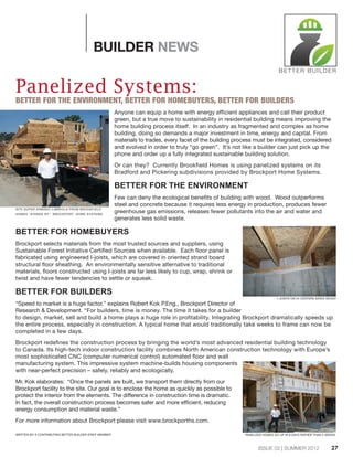 ISSUE 02 | SUMMER 2012
BUILDER NEWS
Panelized Systems:
BETTER FOR THE ENVIRONMENT, BETTER FOR HOMEBUYERS, BETTER FOR BUILDERS
Anyone can equip a home with energy efficient appliances and call their product
green, but a true move to sustainability in residential building means improving the
home building process itself. In an industry as fragmented and complex as home
building, doing so demands a major investment in time, energy and capital. From
materials to trades, every facet of the building process must be integrated, considered
and evolved in order to truly “go green”. It’s not like a builder can just pick up the
phone and order up a fully integrated sustainable building solution.
Or can they? Currently Brookfield Homes is using panelized systems on its
Bradford and Pickering subdivisions provided by Brockport Home Systems.
BETTER FOR THE ENVIRONMENT
Few can deny the ecological benefits of building with wood. Wood outperforms
steel and concrete because it requires less energy in production, produces fewer
greenhouse gas emissions, releases fewer pollutants into the air and water and
generates less solid waste.
BETTER FOR HOMEBUYERS
Brockport selects materials from the most trusted sources and suppliers, using
Sustainable Forest Initiative Certified Sources when available. Each floor panel is
fabricated using engineered I-joists, which are covered in oriented strand board
structural floor sheathing. An environmentally sensitive alternative to traditional
materials, floors constructed using I-joists are far less likely to cup, wrap, shrink or
twist and have fewer tendencies to settle or squeak.
BETTER FOR BUILDERS
“Speed to market is a huge factor,” explains Robert Kok P.Eng., Brockport Director of
Research & Development. “For builders, time is money. The time it takes for a builder
to design, market, sell and build a home plays a huge role in profitability. Integrating Brockport dramatically speeds up
the entire process, especially in construction. A typical home that would traditionally take weeks to frame can now be
completed in a few days.
Brockport redefines the construction process by bringing the world’s most advanced residential building technology
to Canada. Its high-tech indoor construction facility combines North American construction technology with Europe’s
most sophisticated CNC (computer numerical control) automated floor and wall
manufacturing system. This impressive system machine-builds housing components
with near-perfect precision – safely, reliably and ecologically.
Mr. Kok elaborates: “Once the panels are built, we transport them directly from our
Brockport facility to the site. Our goal is to enclose the home as quickly as possible to
protect the interior from the elements. The difference in construction time is dramatic.
In fact, the overall construction process becomes safer and more efficient, reducing
energy consumption and material waste.”
For more information about Brockport please visit www.brockporths.com.
SITE SUPER ERMINIO LABRIOLA FROM BROOKFIELD
HOMES "STANDS BY" BROCKPORT HOME SYSTEMS.
I-JOISTS ON 24 CENTERS SAVES WOOD!
PANELIZED HOMES GO UP IN 8 DAYS RATHER THAN 2 WEEKS.
BETTER BUILDER
WRITTEN BY A CONTRIBUTING BETTER BUILDER STAFF MEMBER
27
 