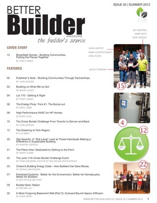BETTER
BuilderMAGAZINE
the builder’s source
COVER STORY
15	 Brookfield Homes - Building Communities,
	 Putting the Pieces Together
	 BY TRACY HANES
	
FEATURES
02 	 Publisher's Note - Building Communities Through Partnerships
	 BY JOHN GODDEN	
03 	 Building on What We’ve Got
	 BY BRYAN TUCKEY
04	 Lot 170 - Getting It Right
	 BY TRACY HANES
06	 The Energy Pimp: Trick #1, The Bump-out
	 BY GREG LABBE
08	 High Performance HVAC for HP Homes
	 BY GORD COOK
10	 The Cross Border Challenge From Toronto to Denver and Back
	 BY JOHN GODDEN	
12	 The Greening of York Region
	 BY LOU BADA
20	 Site Specific: A “Site Level” Look at Those Individuals Making a
	 Difference in Sustainable Building
	 BY SHARON CREASOR
21	 The Plane View: Dedicated to Getting to the Point
	 BY WENDY SHAMI
22	 The June 11th Cross Border Challenge Event
	 BY CRAIG BACKMAN, PHOTOS BY NICK SEGUIN PHOTOGRAPHY
25	 Ontario’s Building Energy Code – How Builders Can Save Money
	 BY GERALD VAN DECKER
27	
Panelized Systems: Better for the Environment, Better for Homebuyers,
	 Better for Builders
	 BY BETTER BUILDER STAFF
29 	 Builder Note: Radon
	 BY MICHAEL LIO	
32	 A More Forgiving Basement Wall (Part 2): Outward Bound Vapour Diffusion
	 BY DOUG TARRY
	
1
15
4
COSTSTANGIBLE
BENEFITS
22
12
JEFF MARTINO
JIMMY NETO
JOHN GODDEN
SHEILA MOFFAT
BRIAN COUPERTHWAITE
CARL KOLBE
JASON THOMSON
ISSUE 02 | SUMMER 2012
WWW.BETTER BUILDER.CA | ISSUE 02 | SUMMER 2012
 