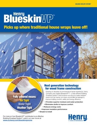 PAGE TITLE
Features
28ISSUE 02 | SUMMER 2012
PAGE TITLE
Features
Next generation technology
for wood frame construction
Drawing on decades of commercial air barrier experience, Henry
Company has created BlueskinVP™ – a fully-adhered Building
Envelope System®
that functions not only as a water resistant
barrier and rain barrier, but stops uncontrolled air leakage to
improve building comfort, safety and energy efficiency.
• Provides superior moisture and water protection
• Eliminates drafts to improve comfort
• Reduces energy costs
• Improves insulation performance
• Simple to install
Fully adhered means:
Air Tight
Water Tight
Weather Tight
Picks up where traditional house wraps leave off!
For more on how BlueskinVP™
contributes to an effective
Building Envelope System®
, watch our new movie at
www.ca.henry.com/blueskinvpmovie
Project by Build Urban
(buildurban.com)
 