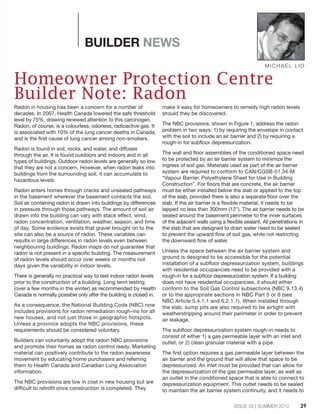 ISSUE 02 | SUMMER 2012
BUILDER NEWS
Radon in housing has been a concern for a number of
decades. In 2007, Health Canada lowered the safe threshold
level by 75%, drawing renewed attention to this carcinogen.
Radon, of course, is a colourless, odorless, radioactive gas. It
is associated with 10% of the lung cancer deaths in Canada,
and is the first cause of lung cancer among non-smokers.
Radon is found in soil, rocks, and water, and diffuses
through the air. It is found outdoors and indoors and in all
types of buildings. Outdoor radon levels are generally so low
that they are not a concern. However, when radon leaks into
buildings from the surrounding soil, it can accumulate to
hazardous levels.
Radon enters homes through cracks and unsealed pathways
in the basement wherever the basement contacts the soil.
Soil air containing radon is drawn into buildings by differences
in pressure through those pathways. The amount of soil air
drawn into the building can vary with stack effect, wind,
radon concentration, ventilation, weather, season, and time
of day. Some evidence exists that gravel brought on to the
site can also be a source of radon. These variables can
results in large differences in radon levels even between
neighbouring buildings. Radon maps do not guarantee that
radon is not present in a specific building. The measurement
of radon levels should occur over weeks or months not
days given the variability in indoor levels.
There is generally no practical way to test indoor radon levels
prior to the construction of a building. Long term testing
(over a few months in the winter) as recommended by Health
Canada is normally possible only after the building is closed in.
As a consequence, the National Building Code (NBC) now
includes provisions for radon remediation rough-ins for all
new houses, and not just those in geographic hotspots.
Unless a province adopts the NBC provisions, these
requirements should be considered voluntary.
Builders can voluntarily adopt the radon NBC provisions
and promote their homes as radon control ready. Marketing
material can positively contribute to the radon awareness
movement by educating home purchasers and referring
them to Health Canada and Canadian Lung Association
information.
The NBC provisions are low in cost in new housing but are
difficult to retrofit once construction is completed. They
make it easy for homeowners to remedy high radon levels
should they be discovered.
The NBC provisions, shown in Figure 1, address the radon
problem in two ways: 1) by requiring the envelope in contact
with the soil to include an air barrier and 2) by requiring a
rough-in for subfloor depressurization.
The wall and floor assemblies of the conditioned space need
to be protected by an air barrier system to minimize the
ingress of soil gas. Materials used as part of the air barrier
system are required to conform to CAN/CGSB-51.34-M
“Vapour Barrier, Polyethylene Sheet for Use in Building
Construction”. For floors that are concrete, the air barrier
must be either installed below the slab or applied to the top
of the slab, provided there is also a separate floor over the
slab. If the air barrier is a flexible material, it needs to be
lapped no less than 300mm (12"). The air barrier needs to be
sealed around the basement perimeter to the inner surfaces
of the adjacent walls using a flexible sealant. All penetrations in
the slab that are designed to drain water need to be sealed
to prevent the upward flow of soil gas, while not restricting
the downward flow of water.
Unless the space between the air barrier system and
ground is designed to be accessible for the potential
installation of a subfloor depressurization system, buildings
with residential occupancies need to be provided with a
rough-in for a subfloor depressurization system. If a building
does not have residential occupancies, it should either
conform to the Soil Gas Control subsections (NBC 9.13.4)
or to the appropriate sections in NBC Part 5 or 6 (see
NBC Article 5.4.1.1 and 6.2.1.1). When installed through
the slab, sump pits are also required to be airtight with
weatherstripping around their perimeter in order to prevent
air leakage.
The subfloor depressurization system rough-in needs to
consist of either 1) a gas permeable layer with an inlet and
outlet, or 2) clean granular material with a pipe.
The first option requires a gas permeable layer between the
air barrier and the ground that will allow that space to be
depressurized. An inlet must be provided that can allow for
the depressurization of the gas permeable layer, as well as
an outlet in the conditioned space that is able to connect to
depressurization equipment. This outlet needs to be sealed
to maintain the air barrier system continuity, and it needs to
MICHAEL LIO
Homeowner Protection Centre
Builder Note: Radon
29
 