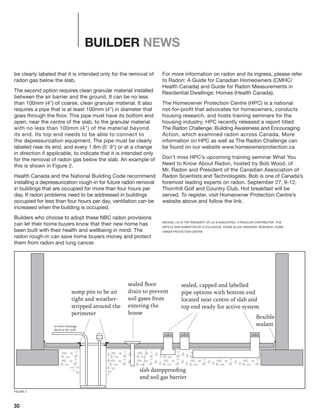 30
BUILDER NEWS
be clearly labeled that it is intended only for the removal of
radon gas below the slab.
The second option requires clean granular material installed
between the air barrier and the ground. It can be no less
than 100mm (4") of coarse, clean granular material. It also
requires a pipe that is at least 100mm (4") in diameter that
goes through the floor. This pipe must have its bottom end
open, near the centre of the slab, to the granular material
with no less than 100mm (4") of the material beyond
its end. Its top end needs to be able to connect to
the depressurization equipment. The pipe must be clearly
labeled near its end, and every 1.8m (5' 9") or at a change
in direction if applicable, to indicate that it is intended only
for the removal of radon gas below the slab. An example of
this is shown in Figure 2.
Health Canada and the National Building Code recommend
installing a depressurization rough-in for future radon removal
in buildings that are occupied for more than four hours per
day. If radon problems need to be addressed in buildings
occupied for less than four hours per day, ventilation can be
increased when the building is occupied.	
Builders who choose to adopt these NBC radon provisions
can let their home buyers know that their new home has
been built with their health and wellbeing in mind. The
radon rough-in can save home buyers money and protect
them from radon and lung cancer.
For more information on radon and its ingress, please refer
to Radon: A Guide for Canadian Homeowners (CMHC/
Health Canada) and Guide for Radon Measurements in
Residential Dwellings: Homes (Health Canada).
The Homeowner Protection Centre (HPC) is a national
not-for-profit that advocates for homeowners, conducts
housing research, and hosts training seminars for the
housing industry. HPC recently released a report titled
The Radon Challenge: Building Awareness and Encouraging
Action, which examined radon across Canada. More
information on HPC as well as The Radon Challenge can
be found on our website www.homeownerprotection.ca
Don’t miss HPC’s upcoming training seminar What You
Need to Know About Radon, hosted by Bob Wood, of
Mr. Radon and President of the Canadian Association of
Radon Scientists and Technologists. Bob is one of Canada’s
foremost leading experts on radon. September 27, 9-12,
Thornhill Golf and Country Club. Hot breakfast will be
served. To register, visit Homeowner Protection Centre’s
website above and follow the link.
MICHAEL LIO IS THE PRESIDENT OF LIO & ASSOCIATES, A REGULAR CONTRIBUTOR, THIS
ARTICLE WAS SUBMITTED BY A COLLEAGUE CEARA ALLEN, MANAGER, RESEARCH, HOME-
OWNER PROTECTION CENTRE
radonradonradon
slab dampprooﬁng
and soil gas barrier
sealed, capped and labelled
pipe options with bottom end
located near centre of slab and
top end ready for active system
sealed ﬂoor
drain to prevent
soil gases from
entering the
house
sump pits to be air
tight and weather-
stripped around the
perimeter
to sewer drainage
ditch or dry well
ﬂexible
sealant
FIGURE 2
 
