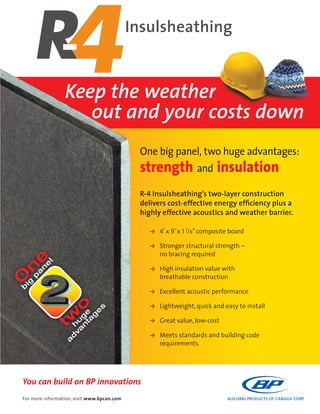 You can build on BP innovations
Insulsheathing
One big panel, two huge advantages:
strength and insulation
R-4 Insulsheathing’s two-layer construction
delivers cost-effective energy efﬁciency plus a
highly effective acoustics and weather barrier.
> 4’x 9’x 1 1/8”composite board
> Stronger structural strength –
no bracing required
> High insulation value with
breathable construction
> Excellent acoustic performance
> Lightweight, quick and easy to install
> Great value, low-cost
> Meets standards and building code
requirements.
For more information, visit www.bpcan.com
Keep the weather
out and your costs down
 