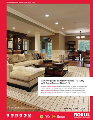 ISSUE 02 | SUMMER 2012
PAGE TITLE
33Fire
Resistant
Water
Repellent
Sound
Absorbent
Saves
Energy
Made
from Stone
Recycled
Content
TM
HIGH
R
ECYCLED CO
N
TENT
*Contact us for details.
HIGH
R
ECYCLED CO
N
TENT
R
E
C Y C L A B L
E*
Achieving an R-20 Basement Wall “IS” Easy
with Roxul ComfortBoard™
IS.
■ Prevent Thermal Bridging: Installing ComfortBoard™
IS against the foundation wall
before you frame the studs provides for a continual layer of thermal protection.
■ Non Combustible: Provides for combined thermal and ﬁre-resistant properties.
■ High Recycled Content: Made from natural stone and up to 93% recycled material.
INTERIOR BASEMENT WALL APPLICATION BY ROXUL®
www.roxul.com
ComfortBoard™ IS is a trademark of Roxul Inc.
GREENGUARD®
is a registered trademark of Greenguard Environmental Institute.
ROX-2410_0712
 