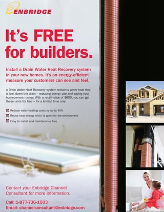 34
PAGE TITLE
FeaturesIt’s FREE
for builders.
A Drain Water Heat Recovery system reclaims water heat that
is lost down the drain – reducing energy use and saving your
homeowners money. With a retail value of $600, you can get
these units for free – for a limited time only.
Reduce water heating costs by up to 40%
Reuse heat energy which is good for the environment
Easy to install and maintenance free
Install a Drain Water Heat Recovery system
in your new homes. It’s an energy-efficient
measure your customers can see and feel.
Contact your Enbridge Channel
Consultant for more information.
Call: 1-877-736-1503
Email: channelconsultant@enbridge.com
 
