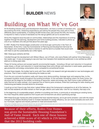 3ISSUE 02 | SUMMER 2012
BUILDER NEWS
Building on What We’ve Got
At the Building Industry and Land Development Association, we have a number of members who
are pushing the limits, stretching expectations and asking the people they work with to think
differently about sustainability. In building 40,000 homes every year across the GTA, the industry
is required to meet a myriad of standards but the real go-getters set out to exceed them.
Since this magazine issue focuses on communities, relationships and the importance of working
together through the planning, development and home building process, I decided to phone up
one of our members who did just that about five years ago.
In 2007, Rodeo Fine Homes began construction on its EcoLogic community in the Town of
Newmarket. At the time, I was the Commissioner of Planning and Development Services for
York Region and I remember the Town’s intention to sell the land to a builder that would work
with them to set the sustainability bar a little higher.
Well, these guys certainly did that.
I strolled through the development with William Mauro, son of Frank, who owns Rodeo with partner Vince Naccarato, a
few weeks ago. It was encouraging to see and hear how Canada’s first residential subdivision to be certified as LEED
platinum is doing years later.
These 34 homes achieve and exceed specific environmental targets. Including a 50 per cent reduction in household
water draws, a 35 per cent reduction in overall discharge flows and a 60 per cent reduction in solid waste, greenhouse
gas production and energy consumption when compared to conventional homes.
To meet these targets, the builder had to work with Town staff to do research and get educated on new technologies and
practices. Then it was a matter of educating the trades as well.
From the eco concrete foundation walls with heavy-duty damp proofing, drainage layer and weeping tiles, to the
increased insulation levels throughout the building envelope, to the rainwater harvesting cistern for every home, the
structure set the stage for the holistic re-thinking of resources, waste and energy use. Each home is also outfitted with
solar thermal hot water preheat, vinyl casement low-e² thermo pane windows, three-foot overhangs for solar shading and
interlocking permeable concrete stone for driveways.
I could go on but I have to say that when I asked William about the homeowner’s perspective on all of the features, he
told me that residents will often remark on their low gas, electric and water bills—and for our industry, that says a lot.
In the beginning of a sustainable project, whether it is building one home, a community or renovating an existing home,
the most frequently asked questions from buyers and homeowners are about quantifying savings.
With these EcoLogic homes and other projects that have reached beyond, we’ve got some answers—and with the recent
changes to the Ontario Building Code to increase standards for energy efficiency, we can show examples and work with
our municipal, regional and industry partners to meet and exceed them.
BRYAN TUCKEY IS PRESIDENT AND CEO OF THE BUILDING INDUSTRY AND LAND DEVELOPMENT ASSOCIATION (BILD) AND CAN BE FOUND ON TWITTER (TWITTER.COM/BILDGTA), FACEBOOK (FACEBOOK.COM/BILDGTA),
YOUTUBE (YOUTUBE.COM/BILDGTA) AND BILD’S OFFICIAL ONLINE BLOG (BILDBLOGS.CA).
BRYAN TUCKEY
Because of their efforts, Rodeo Fine Homes
was given the Sustainable Housing Foundation’s
Hall of Fame Award. Each one of these houses
achieved a HERS score of 43 which is 25% better
that the 2012 building code.
CRAIG BACKMAN PRESENTS THE
SUSTAINABLE HOUSING FOUNDATION AWARD
TO WILL MAURO & VINCE NACCARATO OF
RODEO FINE HOMES
 
