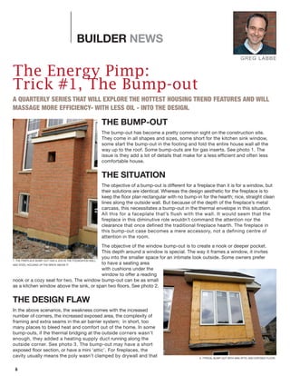 6
BUILDER NEWS
The Energy Pimp:
Trick #1, The Bump-out
A QUARTERLY SERIES THAT WILL EXPLORE THE HOTTEST HOUSING TREND FEATURES AND WILL
MASSAGE MORE EFFICIENCY- WITH LESS OIL - INTO THE DESIGN.
THE BUMP-OUT
The bump-out has become a pretty common sight on the construction site.
They come in all shapes and sizes, some short for the kitchen sink window,
some start the bump-out in the footing and fold the entire house wall all the
way up to the roof. Some bump-outs are for gas inserts. See photo 1. The
issue is they add a lot of details that make for a less efficient and often less
comfortable house.
THE SITUATION
The objective of a bump-out is different for a fireplace than it is for a window, but
their solutions are identical. Whereas the design aesthetic for the fireplace is to
keep the floor plan rectangular with no bump-in for the hearth; nice, straight clean
lines along the outside wall. But because of the depth of the fireplace’s metal
carcass, this necessitates a bump-out in the thermal envelope in this situation.
All this for a faceplate that’s flush with the wall. It would seem that the
fireplace in this diminutive role wouldn’t command the attention nor the
clearance that once defined the traditional fireplace hearth. The fireplace in
this bump-out case becomes a mere accessory, not a defining centre of
attention in the room.
The objective of the window bump-out is to create a nook or deeper pocket.
This depth around a window is special. The way it frames a window, it invites
you into the smaller space for an intimate look outside. Some owners prefer
to have a seating area
with cushions under the
window to offer a reading
nook or a cozy seat for two. The window bump-out can be as small
as a kitchen window above the sink, or span two floors. See photo 2.
THE DESIGN FLAW
In the above scenarios, the weakness comes with the increased
number of corners, the increased exposed area, the complexity of
framing and extra seams in the air barrier system; in short, too
many places to bleed heat and comfort out of the home. In some
bump-outs, if the thermal bridging at the outside corners wasn’t
enough, they added a heating supply duct running along the
outside corner. See photo 3. The bump-out may have a short
exposed floor section, or have a mini ‘attic’. For fireplaces, the
cavity usually means the poly wasn’t clamped by drywall and that
GREG LABBE
1: THE FIREPLACE BUMP-OUT HAS A JOG IN THE FOUNDATION WALL
AND STEEL HOLDING UP THE BRICK ABOVE IT.
2: TYPICAL BUMP-OUT WITH MINI ATTIC AND EXPOSED FLOOR.
 