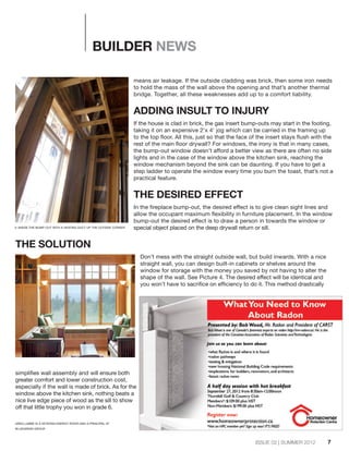7ISSUE 02 | SUMMER 2012
BUILDER NEWS
means air leakage. If the outside cladding was brick, then some iron needs
to hold the mass of the wall above the opening and that’s another thermal
bridge. Together, all these weaknesses add up to a comfort liability.
ADDING INSULT TO INJURY
If the house is clad in brick, the gas insert bump-outs may start in the footing,
taking it on an expensive 2'x 4' jog which can be carried in the framing up
to the top floor. All this, just so that the face of the insert stays flush with the
rest of the main floor drywall? For windows, the irony is that in many cases,
the bump-out window doesn’t afford a better view as there are often no side
lights and in the case of the window above the kitchen sink, reaching the
window mechanism beyond the sink can be daunting. If you have to get a
step ladder to operate the window every time you burn the toast, that’s not a
practical feature.
THE DESIRED EFFECT
In the fireplace bump-out, the desired effect is to give clean sight lines and
allow the occupant maximum flexibility in furniture placement. In the window
bump-out the desired effect is to draw a person in towards the window or
special object placed on the deep drywall return or sill.
THE SOLUTION
Don’t mess with the straight outside wall, but build inwards. With a nice
straight wall, you can design built-in cabinets or shelves around the
window for storage with the money you saved by not having to alter the
shape of the wall. See Picture 4. The desired effect will be identical and
you won’t have to sacrifice on efficiency to do it. This method drastically
simplifies wall assembly and will ensure both
greater comfort and lower construction cost,
especially if the wall is made of brick. As for the
window above the kitchen sink, nothing beats a
nice live edge piece of wood as the sill to show
off that little trophy you won in grade 6.
3: INSIDE THE BUMP-OUT WITH A HEATING DUCT UP THE OUTSIDE CORNER.
GREG LABBE IS A VETERAN ENERGY RATER AND A PRINCIPAL AT
BLUEGREEN GROUP.
 