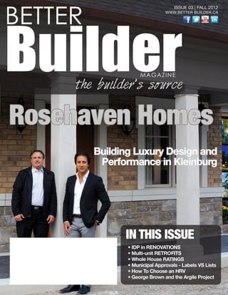 BETTER
BuilderMAGAZINE
the builder’s source
ISSUE 03 | FALL 2012
WWW.BETTER BUILDER.CA
IN THIS ISSUE
• IDP in RENOVATIONS
• Multi-unit RETROFITS
• Whole House RATINGS
• Municipal Approvals - Labels VS Lists
• How To Choose an HRV
• George Brown and the Argile Project
Rosehaven Homes
Building Luxury Design and
Performance in Kleinburg
 
