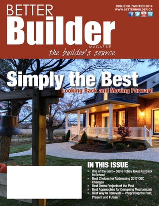 IN THIS ISSUE
»» One of the Best – Steve Tobey Takes Us Back
to School
»» Best Choices for Addressing 2017 OBC
Changes
»» Best Demo Projects of the Past
»» Best Approaches for Designing Mechanicals
»» Best Way to Renovate – Integrating the Past,
Present and Future
BETTER
BuilderMAGAZINE
the builder’s source
Looking Back and Moving Forward
Simply the Best
ISSUE 08 | WINTER 2014
WWW.BETTERBUILDER.CA
 