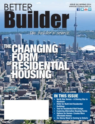 IN THIS ISSUE
»» North Star Homes – A Shining Star in
Markham
»» HVAC for Multi Unit Residential
Buildings
»» Tool for Residential Wall Design
»» Exploring Alternative Housing Forms
»» Options for Homes- Creates More
Affordable Homes
»» Six Storey Wood is Coming to Ontario
BETTER
BuilderMAGAZINE
the builder’s source
ISSUE 09 | SPRING 2014
WWW.BETTERBUILDER.CA
CHANGING
FORM
RESIDENTIAL
HOUSING
THE
OF
 