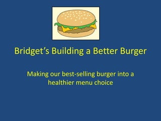 Bridget’s Building a Better Burger
Making our best-selling burger into a
healthier menu choice
 