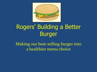 Rogers’ Building a Better
Burger
Making our best-selling burger into
a healthier menu choice
 