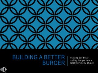 BUILDING A BETTER 
BURGER 
Making our best-selling 
burger into a 
healthier menu choice 
 