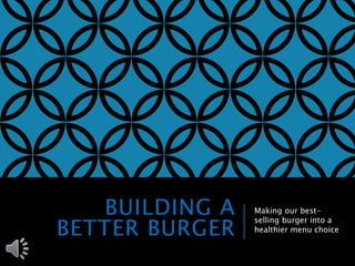 BUILDING A 
BETTER BURGER 
Making our best-selling 
burger into a 
healthier menu choice 
 