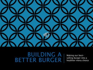 BUILDING A 
BETTER BURGER 
Making our best-selling 
burger into a 
healthier menu choice 
 