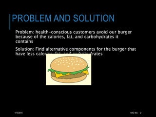 PROBLEM AND SOLUTION 
Problem: health-conscious customers avoid our burger 
because of the calories, fat, and carbohydrates it 
contains 
Solution: Find alternative components for the burger that 
have less calories, fat, and carbohydrates 
1/15/2015 HAO WU 2 
 