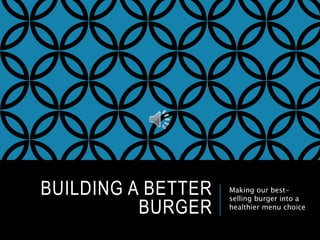 BUILDING A BETTER 
BURGER 
Making our best-selling 
burger into a 
healthier menu choice 
 