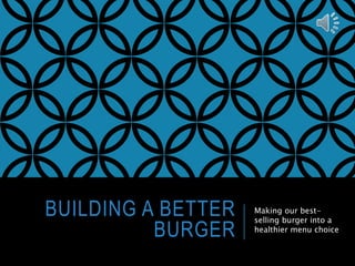 BUILDING A BETTER 
BURGER 
Making our best-selling 
burger into a 
healthier menu choice 
 