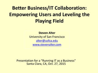 Better Business/IT Collaboration:
Empowering Users and Leveling the
Playing Field
Presentation for a “Running IT as a Business”
Santa Clara, CA, Oct. 27, 2015
Steven Alter
University of San Francisco
alter@usfca.edu
www.stevenalter.com
 