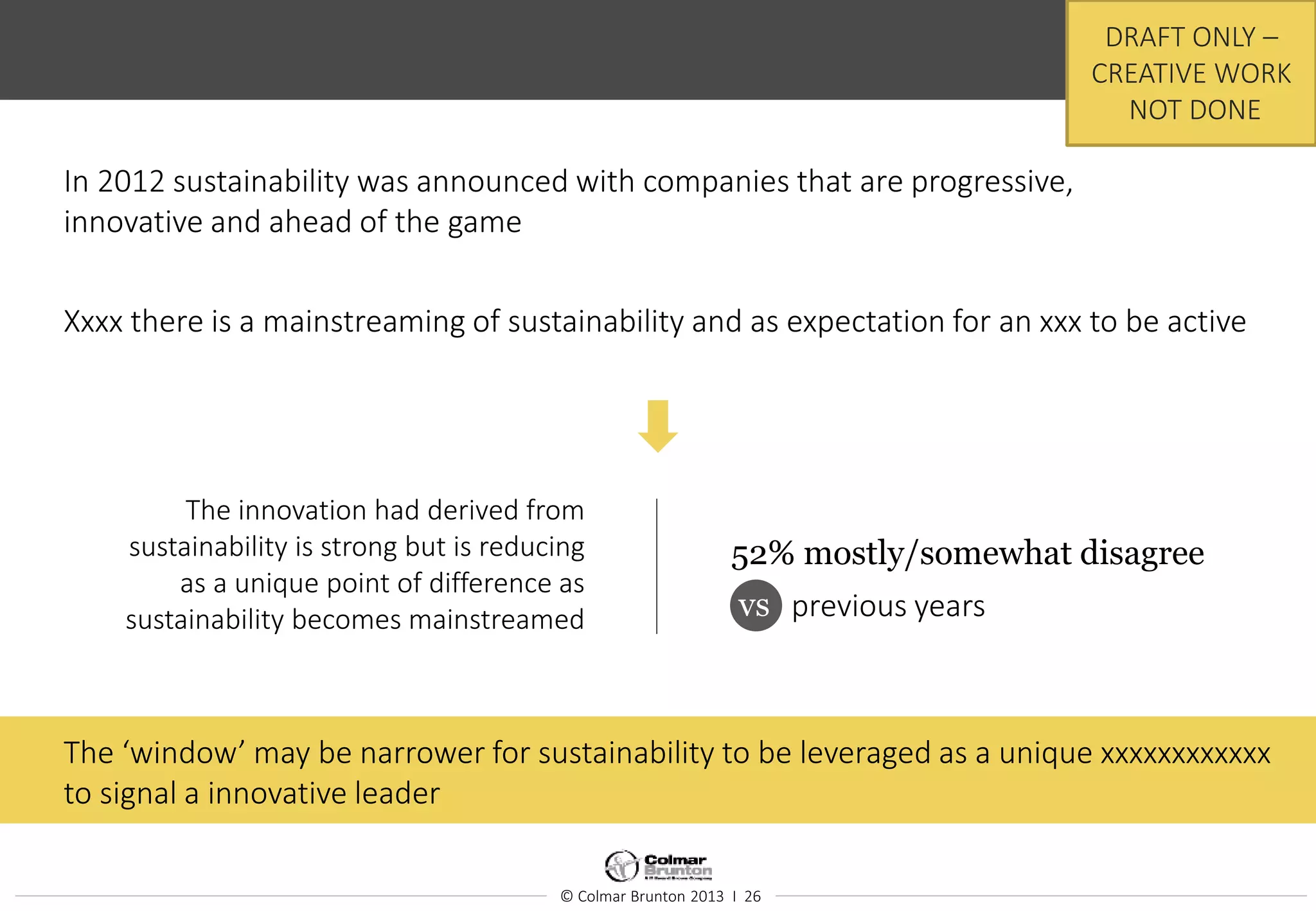© Colmar Brunton 2013 I 26
In 2012 sustainability was announced with companies that are progressive,
innovative and ahead of the game
Xxxx there is a mainstreaming of sustainability and as expectation for an xxx to be active
The innovation had derived from
sustainability is strong but is reducing
as a unique point of difference as
sustainability becomes mainstreamed
52% mostly/somewhat disagree
vs
.
previous years
The ‘window’ may be narrower for sustainability to be leveraged as a unique xxxxxxxxxxxx
to signal a innovative leader
DRAFT ONLY –
CREATIVE WORK
NOT DONE
 