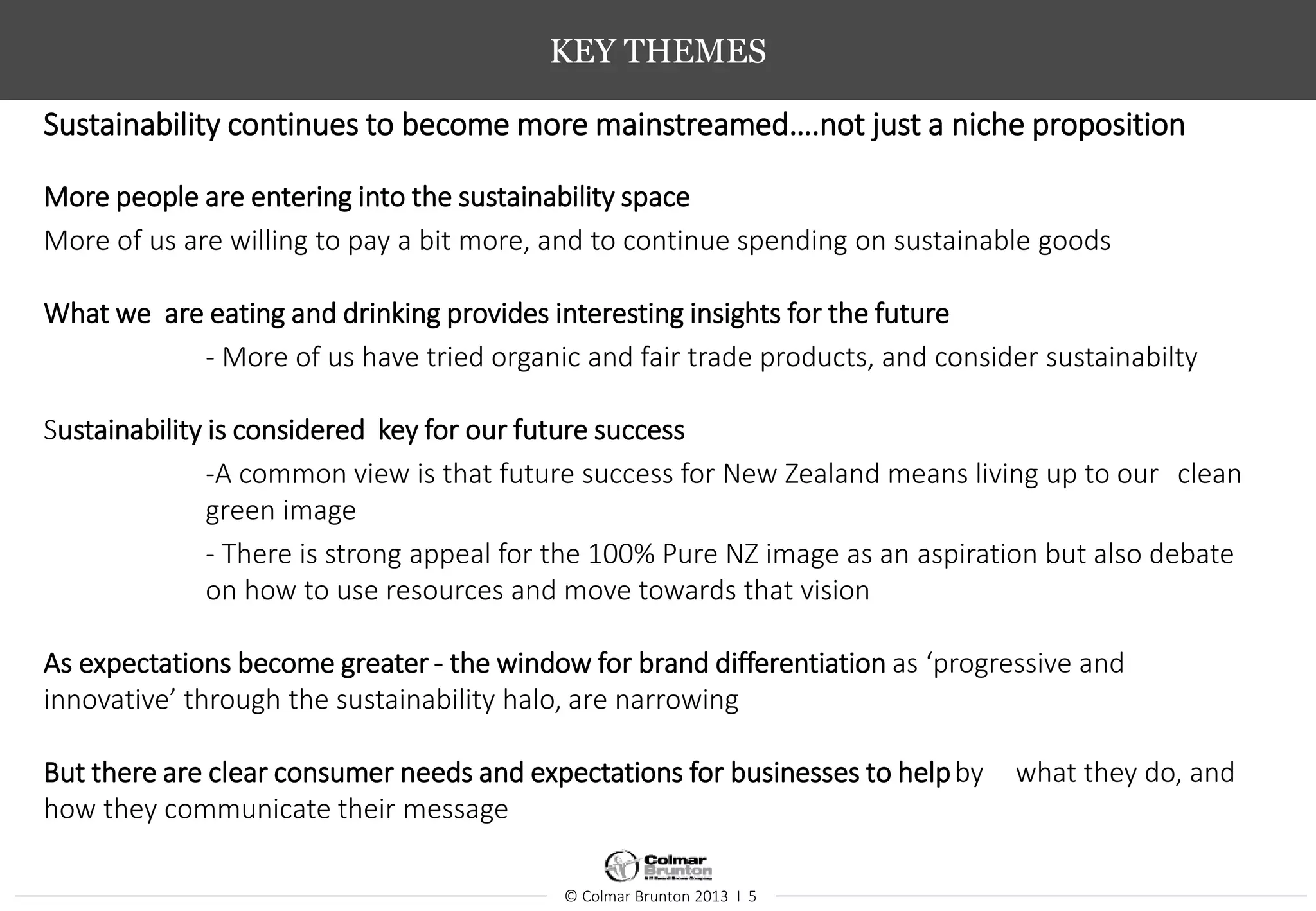 © Colmar Brunton 2013 I 5
KEY THEMES
Sustainability continues to become more mainstreamed….not just a niche proposition
More people are entering into the sustainability space
More of us are willing to pay a bit more, and to continue spending on sustainable goods
What we are eating and drinking provides interesting insights for the future
- More of us have tried organic and fair trade products, and consider sustainabilty
Sustainability is considered key for our future success
-A common view is that future success for New Zealand means living up to our clean
green image
- There is strong appeal for the 100% Pure NZ image as an aspiration but also debate
on how to use resources and move towards that vision
As expectations become greater - the window for brand differentiation as ‘progressive and
innovative’ through the sustainability halo, are narrowing
But there are clear consumer needs and expectations for businesses to helpby what they do, and
how they communicate their message
 