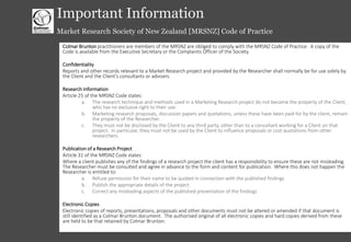 © Colmar Brunton 2013 I 50
Important Information
Market Research Society of New Zealand [MRSNZ] Code of Practice
Colmar Brunton practitioners are members of the MRSNZ are obliged to comply with the MRSNZ Code of Practice. A copy of the
Code is available from the Executive Secretary or the Complaints Officer of the Society.
Confidentiality
Reports and other records relevant to a Market Research project and provided by the Researcher shall normally be for use solely by
the Client and the Client’s consultants or advisers.
Research Information
Article 25 of the MRSNZ Code states:
a. The research technique and methods used in a Marketing Research project do not become the property of the Client,
who has no exclusive right to their use.
b. Marketing research proposals, discussion papers and quotations, unless these have been paid for by the client, remain
the property of the Researcher.
c. They must not be disclosed by the Client to any third party, other than to a consultant working for a Client on that
project. In particular, they must not be used by the Client to influence proposals or cost quotations from other
researchers.
Publication of a Research Project
Article 31 of the MRSNZ Code states:
Where a client publishes any of the findings of a research project the client has a responsibility to ensure these are not misleading.
The Researcher must be consulted and agree in advance to the form and content for publication. Where this does not happen the
Researcher is entitled to:
a. Refuse permission for their name to be quoted in connection with the published findings
b. Publish the appropriate details of the project
c. Correct any misleading aspects of the published presentation of the findings
Electronic Copies
Electronic copies of reports, presentations, proposals and other documents must not be altered or amended if that document is
still identified as a Colmar Brunton document. The authorised original of all electronic copies and hard copies derived from these
are held to be that retained by Colmar Brunton.
 