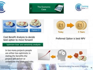 16 
© 2014 copyright of Training ByteSize unless otherwise stated. 
Preferred Option is best NPV 
Cost Benefit Analysis to decide 
best option to move forward 
In too many projects people are either too optimistic in stating the benefits the project will deliver or understate the costs and risks  